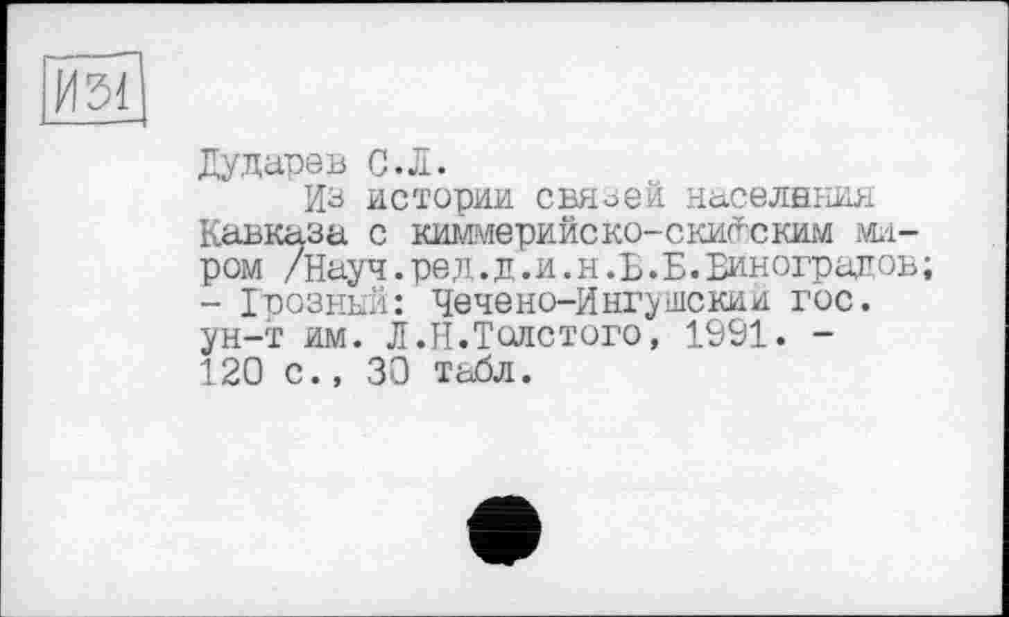 ﻿И51
Дударев С.Л.
Из истории связей населения Кавказа с киммерийско-скитским миром /Науч.ред.д.и.н.Б.Б.Виноградов; - Грозный: Чечено-Ингушский гос. ун-т им. Л.Н.Толстого, 1991. -120 с., 30 табл.